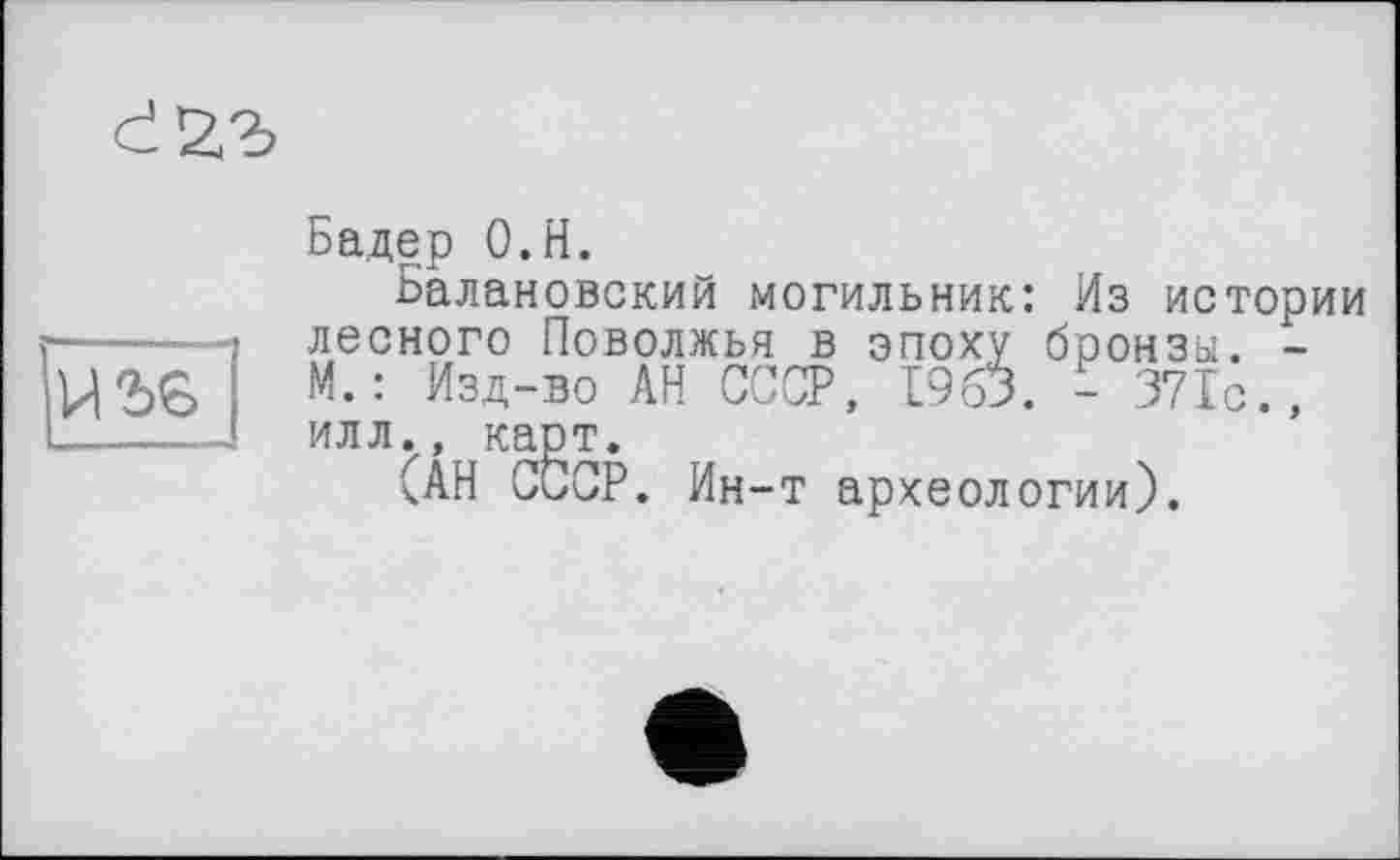 ﻿

Бадер О.Н.
Балановский могильник: Из истории лесного Поволжья в эпоху бронзы. -М. : Изд-во АН СССР, 1963. - 371с., илл., карт.
(АН СССР. Ин-т археологии).